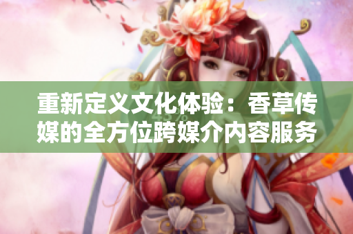 重新定義文化體驗(yàn)：香草傳媒的全方位跨媒介內(nèi)容服務(wù)
