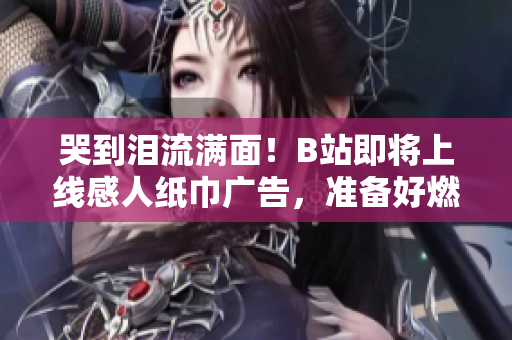哭到淚流滿面！B站即將上線感人紙巾廣告，準備好燃淚觀影了嗎？