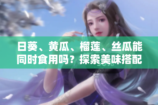 日葵、黃瓜、榴蓮、絲瓜能同時(shí)食用嗎？探索美味搭配的可能性