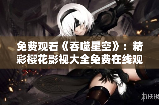 免費(fèi)觀看《吞噬星空》：精彩櫻花影視大全免費(fèi)在線觀看