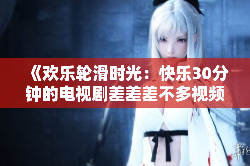 《歡樂輪滑時光：快樂30分鐘的電視劇差差差不多視頻》