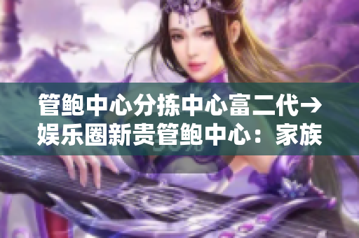 管鮑中心分揀中心富二代→娛樂圈新貴管鮑中心：家族企業(yè)探索新路徑