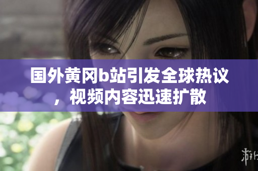 國外黃岡b站引發(fā)全球熱議，視頻內(nèi)容迅速擴散