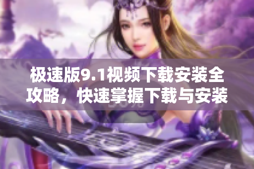 極速版9.1視頻下載安裝全攻略，快速掌握下載與安裝步驟