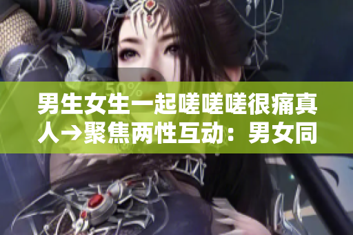 男生女生一起嗟嗟嗟很痛真人→聚焦兩性互動：男女同行面對真實痛楚