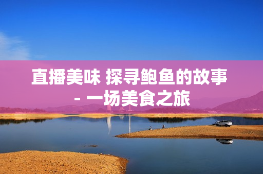 直播美味 探尋鮑魚的故事 - 一場(chǎng)美食之旅