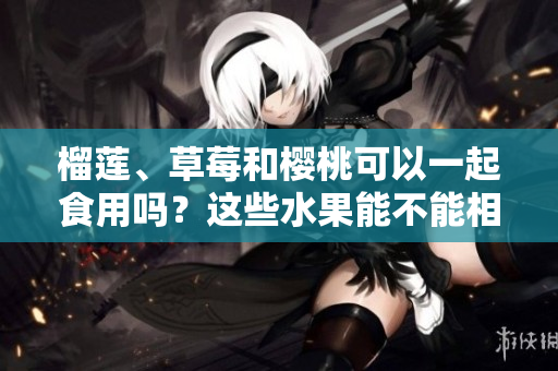 榴蓮、草莓和櫻桃可以一起食用嗎？這些水果能不能相互搭配？