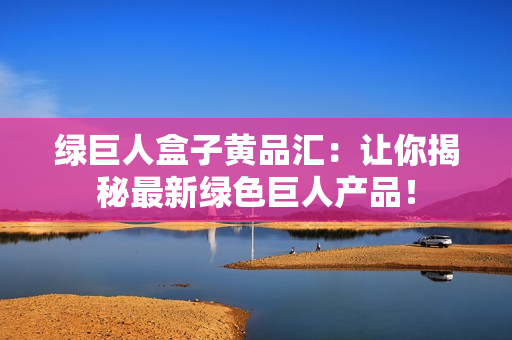 綠巨人盒子黃品匯：讓你揭秘最新綠色巨人產(chǎn)品！