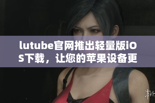 lutube官網(wǎng)推出輕量版iOS下載，讓您的蘋果設備更暢快暢享視頻樂趣