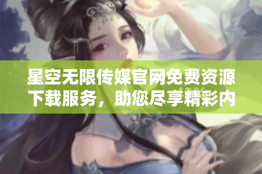 星空無限傳媒官網(wǎng)免費(fèi)資源下載服務(wù)，助您盡享精彩內(nèi)容