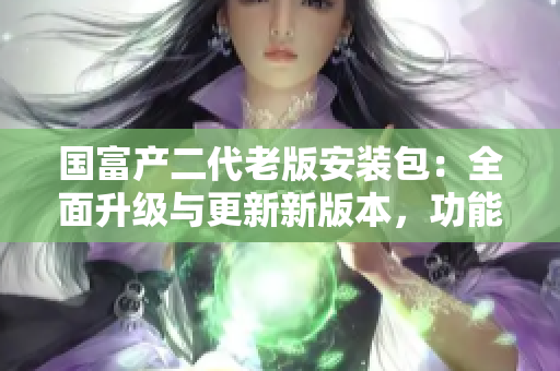 國(guó)富產(chǎn)二代老版安裝包：全面升級(jí)與更新新版本，功能性能更完善，操作更便捷省心