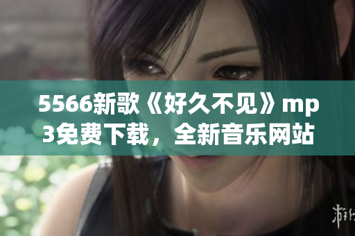 5566新歌《好久不見》mp3免費(fèi)下載，全新音樂(lè)網(wǎng)站提供最新熱門歌曲免費(fèi)試聽