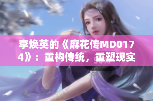 李煥英的《麻花傳MD0174》：重構(gòu)傳統(tǒng)，重塑現(xiàn)實