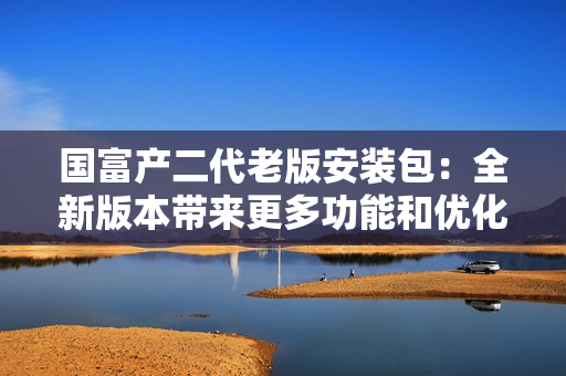 國富產(chǎn)二代老版安裝包：全新版本帶來更多功能和優(yōu)化，立即升級體驗！