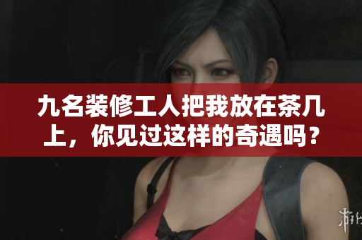 九名裝修工人把我放在茶幾上，你見過這樣的奇遇嗎？