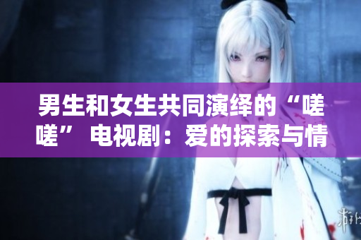 男生和女生共同演繹的“嗟嗟” 電視?。簮鄣奶剿髋c情感碰撞