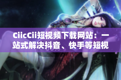CiicCii短視頻下載網(wǎng)站：一站式解決抖音、快手等短視頻下載需求