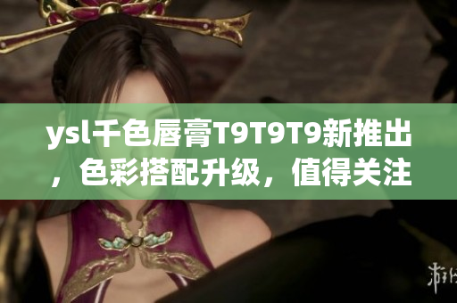 ysl千色唇膏T9T9T9新推出，色彩搭配升級(jí)，值得關(guān)注