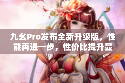 九幺Pro發(fā)布全新升級版，性能再進(jìn)一步，性價比提升顯著