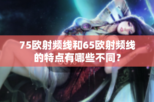 75歐射頻線和65歐射頻線的特點有哪些不同？