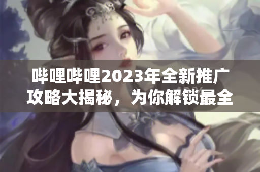 嗶哩嗶哩2023年全新推廣攻略大揭秘，為你解鎖最全面的攻略資訊和福利好禮，玩轉(zhuǎn)b站不容錯(cuò)過
