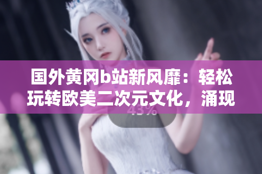 國外黃岡b站新風(fēng)靡：輕松玩轉(zhuǎn)歐美二次元文化，涌現(xiàn)大量優(yōu)秀創(chuàng)作！