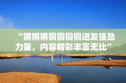 “鏘鏘鏘銅銅銅銅迸發(fā)強勁力量，內容精彩豐富無比”