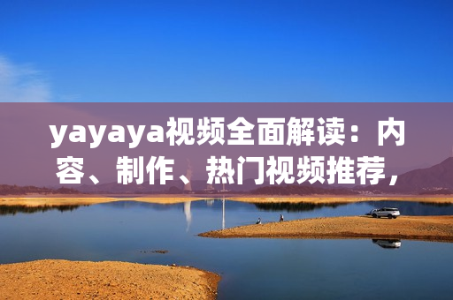yayaya視頻全面解讀：內(nèi)容、制作、熱門視頻推薦，讓你看得更懂更愛