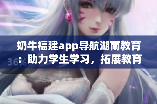 奶牛福建app導(dǎo)航湖南教育：助力學(xué)生學(xué)習(xí)，拓展教育資源，提升教學(xué)質(zhì)量