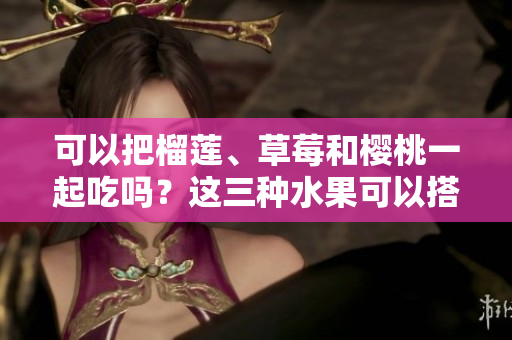 可以把榴蓮、草莓和櫻桃一起吃嗎？這三種水果可以搭配在一起嗎？