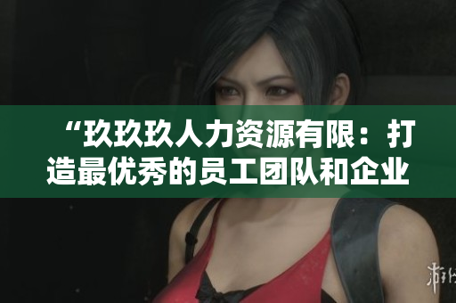 “玖玖玖人力資源有限：打造最優(yōu)秀的員工團(tuán)隊和企業(yè)文化”