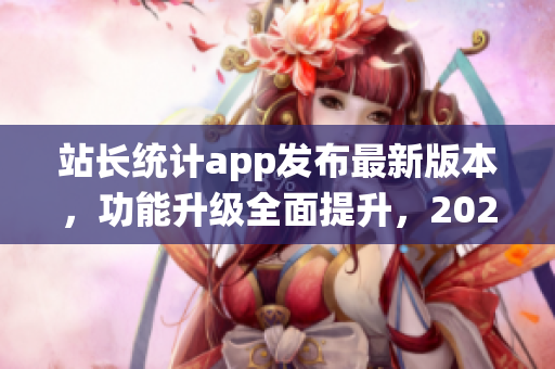 站長統(tǒng)計app發(fā)布最新版本，功能升級全面提升，2023版現(xiàn)已上線！