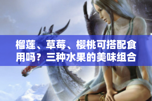 榴蓮、草莓、櫻桃可搭配食用嗎？三種水果的美味組合與營養(yǎng)價值
