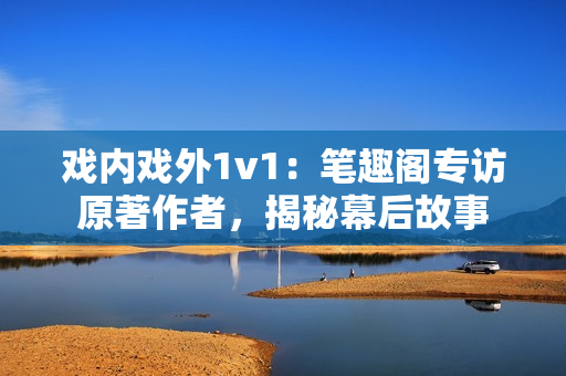 戲內(nèi)戲外1v1：筆趣閣專訪原著作者，揭秘幕后故事