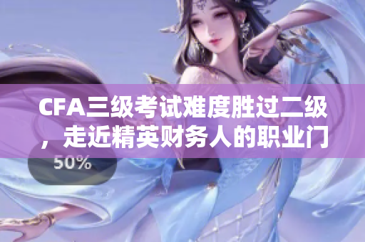 CFA三級(jí)考試難度勝過(guò)二級(jí)，走近精英財(cái)務(wù)人的職業(yè)門檻