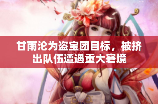 甘雨淪為盜寶團(tuán)目標(biāo)，被擠出隊伍遭遇重大窘境