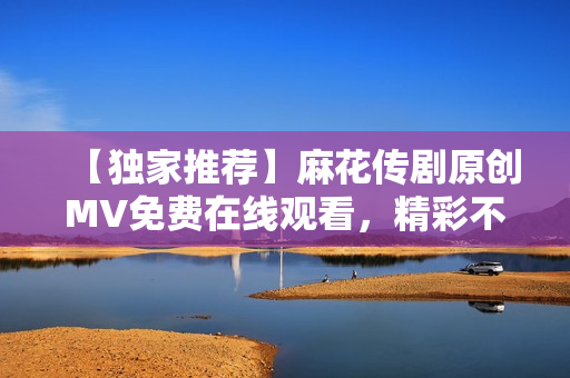 【獨家推薦】麻花傳劇原創(chuàng)MV免費在線觀看，精彩不容錯過