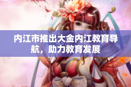 內(nèi)江市推出大金內(nèi)江教育導(dǎo)航，助力教育發(fā)展