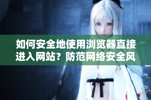 如何安全地使用瀏覽器直接進(jìn)入網(wǎng)站？防范網(wǎng)絡(luò)安全風(fēng)險(xiǎn)，避免信息泄露和惡意攻擊
