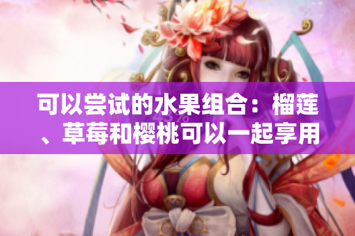 可以嘗試的水果組合：榴蓮、草莓和櫻桃可以一起享用嗎？