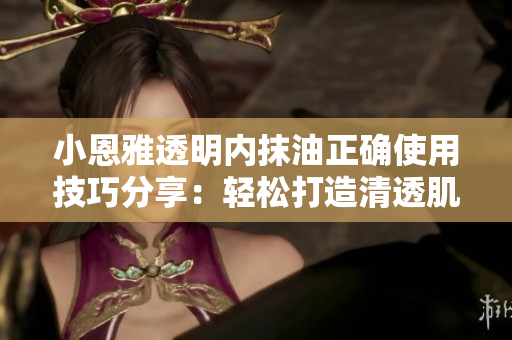 小恩雅透明內(nèi)抹油正確使用技巧分享：輕松打造清透肌膚