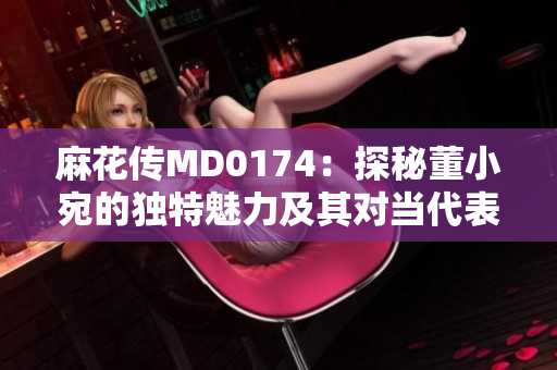 麻花傳MD0174：探秘董小宛的獨特魅力及其對當(dāng)代表演藝術(shù)的影響
