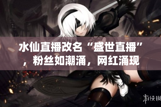 水仙直播改名“盛世直播”，粉絲如潮涌，網(wǎng)紅涌現(xiàn)
