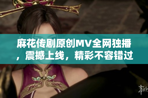 麻花傳劇原創(chuàng)MV全網(wǎng)獨(dú)播，震撼上線，精彩不容錯(cuò)過