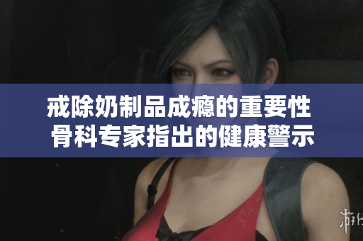 戒除奶制品成癮的重要性 骨科專家指出的健康警示