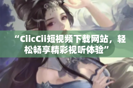 “CiicCii短視頻下載網(wǎng)站，輕松暢享精彩視聽體驗(yàn)”
