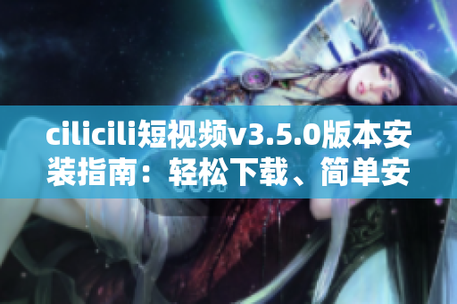 cilicili短視頻v3.5.0版本安裝指南：輕松下載、簡單安裝一鍵搞定