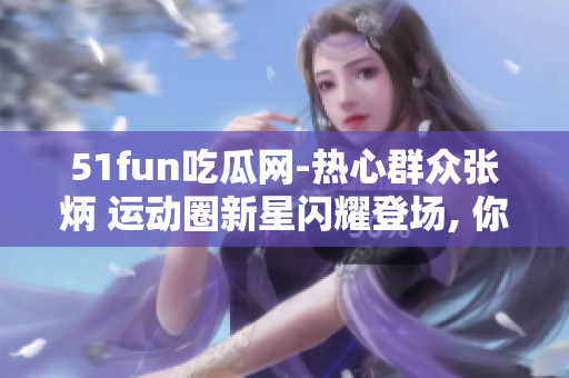 51fun吃瓜網(wǎng)-熱心群眾張炳 運動圈新星閃耀登場, 你應(yīng)該不錯過