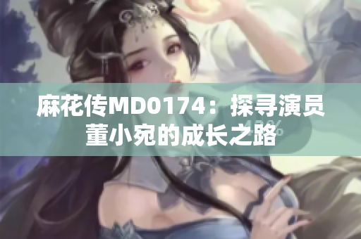 麻花傳MD0174：探尋演員董小宛的成長之路