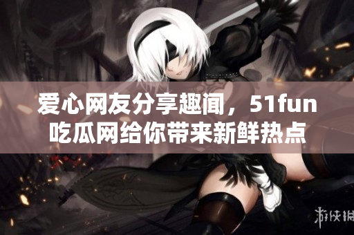愛(ài)心網(wǎng)友分享趣聞，51fun吃瓜網(wǎng)給你帶來(lái)新鮮熱點(diǎn)